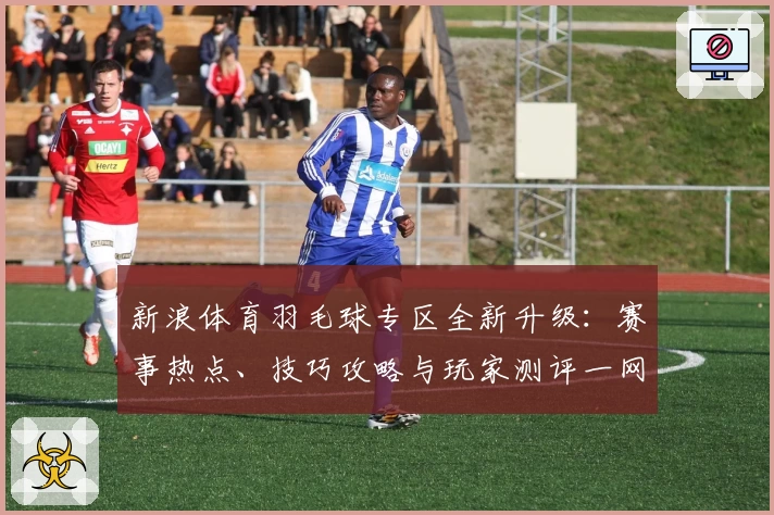 新浪体育羽毛球专区全新升级：赛事热点、技巧攻略与玩家测评一网打尽