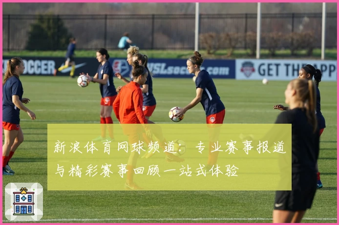 新浪体育网球频道：专业赛事报道与精彩赛事回顾一站式体验