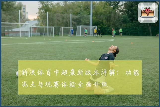 新浪体育中超最新版本详解:功能亮点与观赛体验全面升级