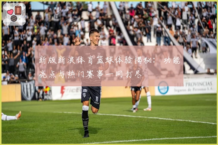 新版新浪体育篮球体验揭秘：功能亮点与热门赛事一网打尽