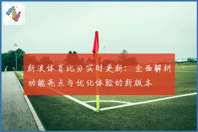新浪体育比分实时更新：全面解析功能亮点与优化体验的新版本