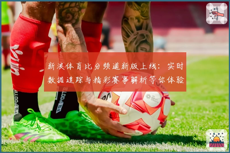 新浪体育比分频道新版上线:实时数据追踪与精彩赛事解析等你体验