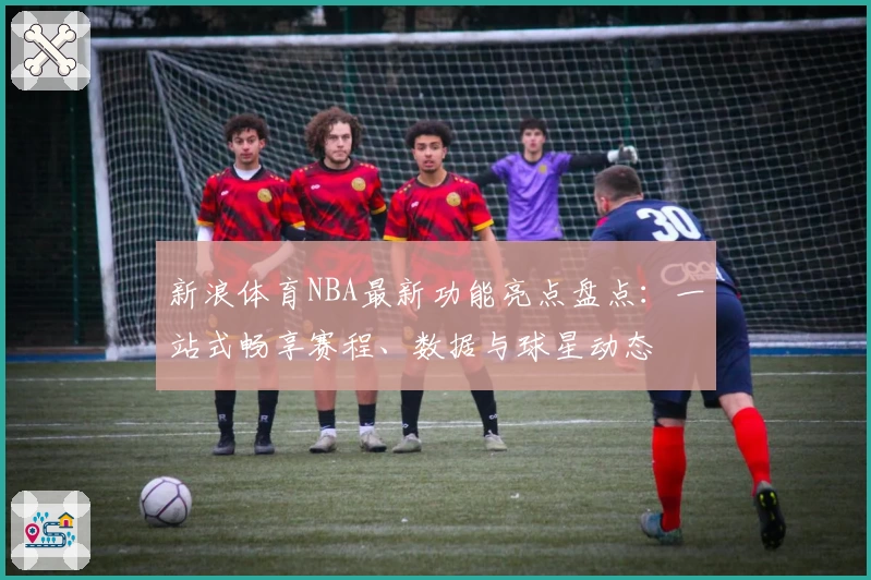 新浪体育NBA最新功能亮点盘点：一站式畅享赛程、数据与球星动态