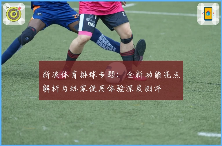 新浪体育排球专题：全新功能亮点解析与玩家使用体验深度测评