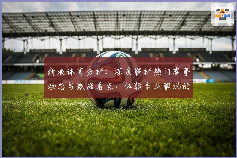 新浪体育分析：深度解析热门赛事动态与数据看点，体验专业解说的魅力与无限精彩