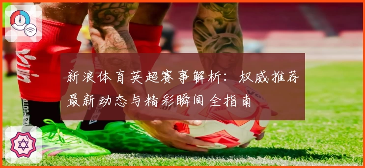 新浪体育英超赛事解析:权威推荐最新动态与精彩瞬间全指南