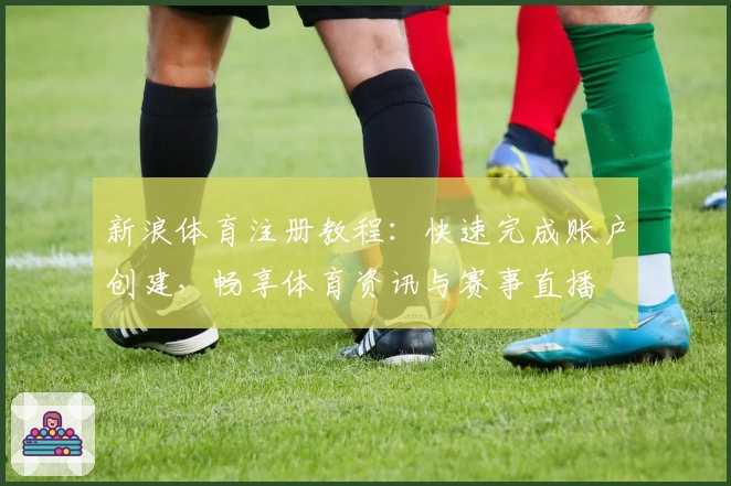 新浪体育注册教程：快速完成账户创建，畅享体育资讯与赛事直播