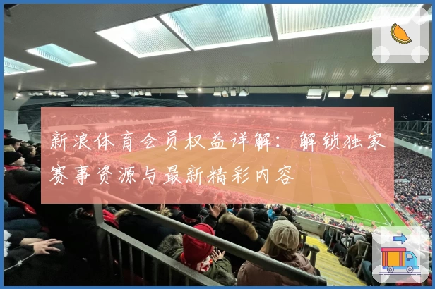 新浪体育会员权益详解：解锁独家赛事资源与最新精彩内容