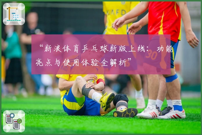 “新浪体育乒乓球新版上线：功能亮点与使用体验全解析”