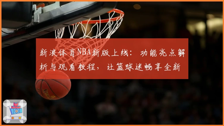 新浪体育NBA新版上线：功能亮点解析与观看教程，让篮球迷畅享全新体验