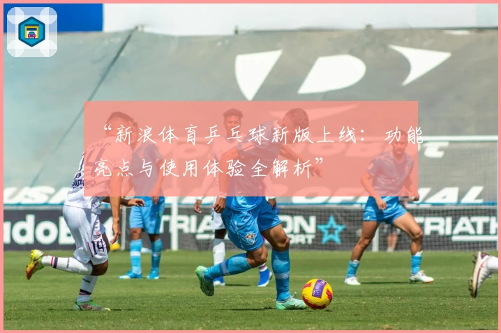 “新浪体育乒乓球新版上线：功能亮点与使用体验全解析”