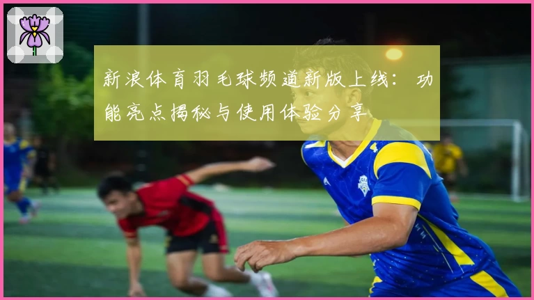 新浪体育羽毛球频道新版上线：功能亮点揭秘与使用体验分享