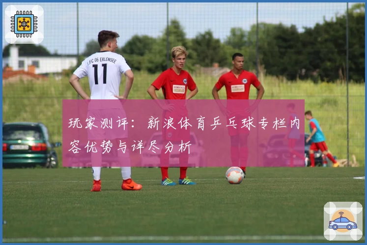 玩家测评：新浪体育乒乓球专栏内容优势与详尽分析